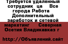 Требуется удаленный сотрудник (ца) - Все города Работа » Дополнительный заработок и сетевой маркетинг   . Северная Осетия,Владикавказ г.